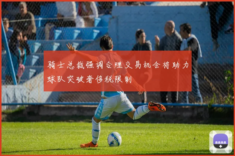 骑士总裁强调合理交易机会将助力球队突破奢侈税限制
