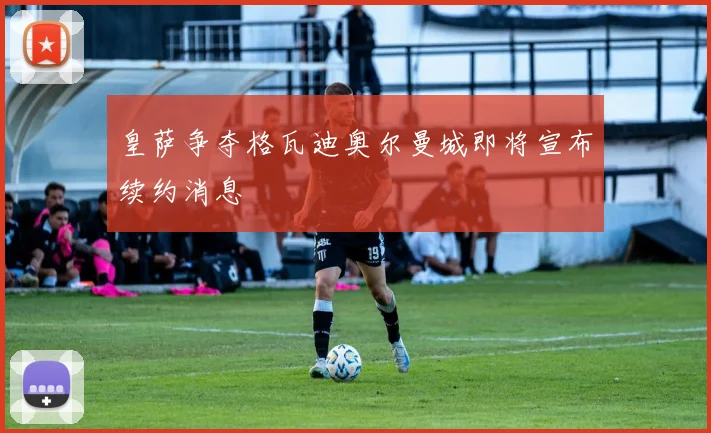 皇萨争夺格瓦迪奥尔曼城即将宣布续约消息