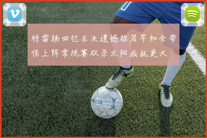 特雷杨回忆东决遗憾称若早知会带伤上阵常规赛双杀太阳成就更大