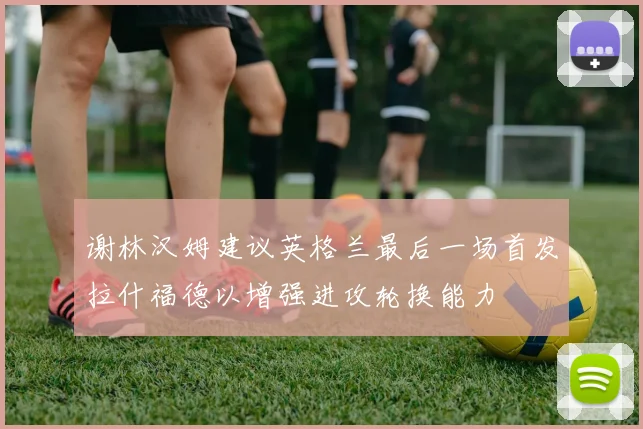谢林汉姆建议英格兰最后一场首发拉什福德以增强进攻轮换能力
