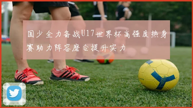国少全力备战U17世界杯高强度热身赛助力阵容磨合提升实力