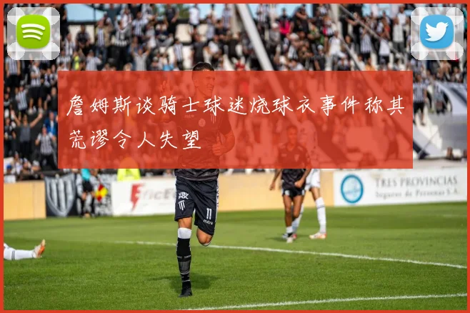詹姆斯谈骑士球迷烧球衣事件称其荒谬令人失望