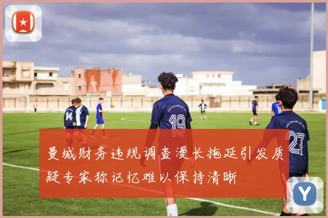 曼城财务违规调查漫长拖延引发质疑专家称记忆难以保持清晰