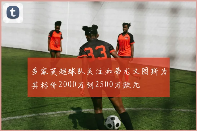 多家英超球队关注加蒂尤文图斯为其标价2000万到2500万欧元